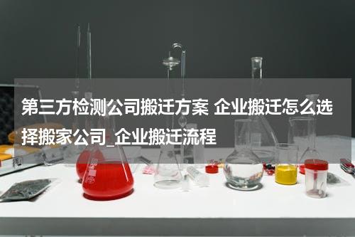 第三方检测公司搬迁方案 企业搬迁怎么选择搬家公司_企业搬迁流程