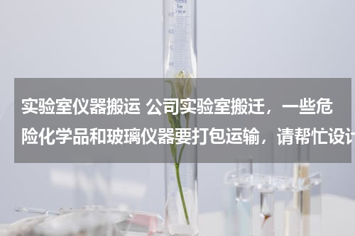 实验室仪器搬运 公司实验室搬迁，一些危险化学品和玻璃仪器要打包运输，请帮忙设计一个方案