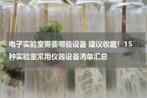 电子实验室需要哪些设备 建议收藏！15种实验室常用仪器设备清单汇总