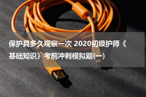 保护具多久观察一次 2020初级护师《基础知识》考前冲刺模拟题(一)