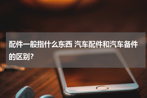 配件一般指什么东西 汽车配件和汽车备件的区别？