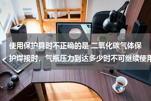 使用保护具时不正确的是 二氧化碳气体保护焊接时，气瓶压力到达多少时不可继续使用，我们的都是用到没法保护为止，是正确的么？