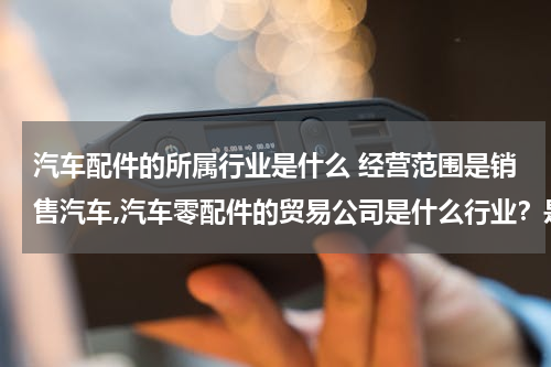 汽车配件的所属行业是什么 经营范围是销售汽车,汽车零配件的贸易公司是什么行业？是商业流通企业还是运输（交通）企业？还是属与其他