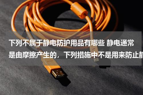 下列不属于静电防护用品有哪些 静电通常是由摩擦产生的，下列措施中不是用来防止静电危害的是（　　）A．运输汽油等易燃易爆物品的车辆