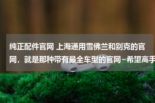 纯正配件官网 上海通用雪佛兰和别克的官网，就是那种带有最全车型的官网~希望高手详细指点！