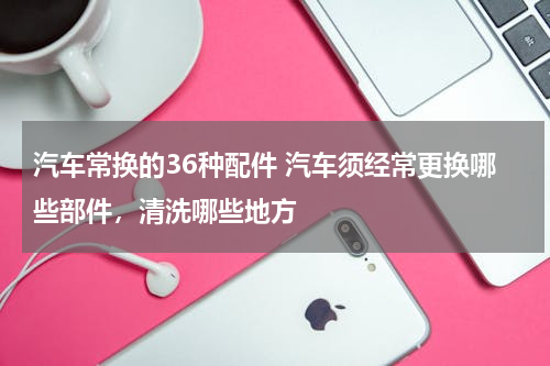 汽车常换的36种配件 汽车须经常更换哪些部件，清洗哪些地方