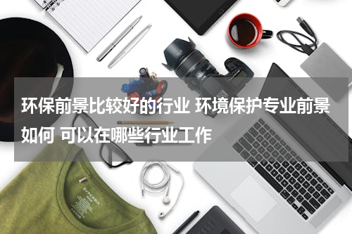 环保前景比较好的行业 环境保护专业前景如何 可以在哪些行业工作