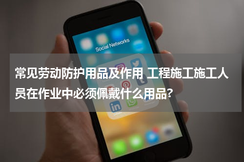 常见劳动防护用品及作用 工程施工施工人员在作业中必须佩戴什么用品?