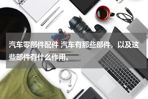 汽车零部件配件 汽车有那些部件，以及这些部件有什么作用。