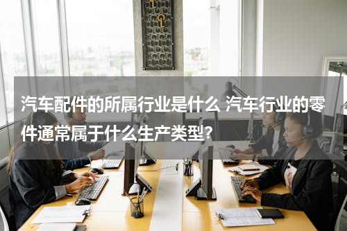 汽车配件的所属行业是什么 汽车行业的零件通常属于什么生产类型？