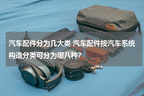 汽车配件分为几大类 汽车配件按汽车系统构造分类可分为哪八种？