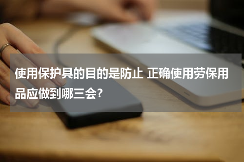使用保护具的目的是防止 正确使用劳保用品应做到哪三会？