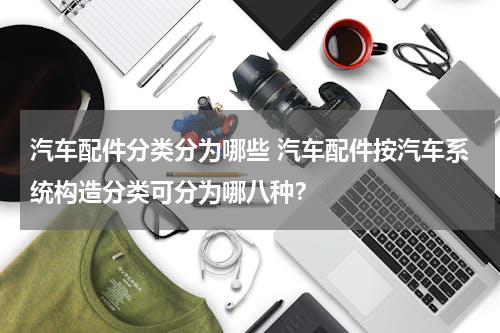 汽车配件分类分为哪些 汽车配件按汽车系统构造分类可分为哪八种？