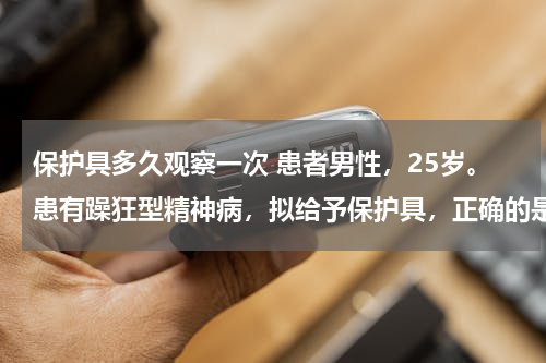 保护具多久观察一次 患者男性，25岁。患有躁狂型精神病，拟给予保护具，正确的是