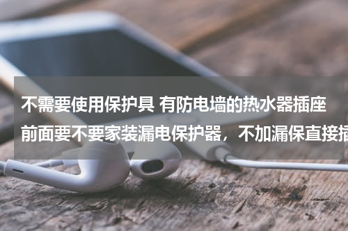 不需要使用保护具 有防电墙的热水器插座前面要不要家装漏电保护器，不加漏保直接插座使用安全吗