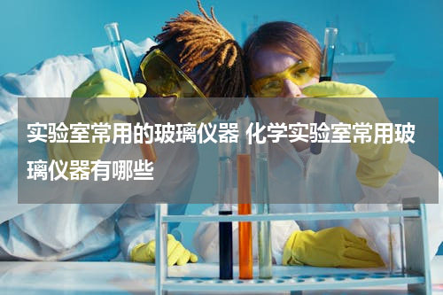实验室常用的玻璃仪器 化学实验室常用玻璃仪器有哪些
