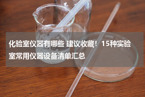 化验室仪器有哪些 建议收藏！15种实验室常用仪器设备清单汇总