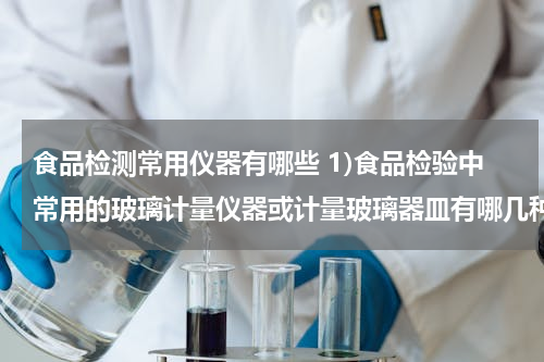 食品检测常用仪器有哪些 1)食品检验中常用的玻璃计量仪器或计量玻璃器皿有哪几种