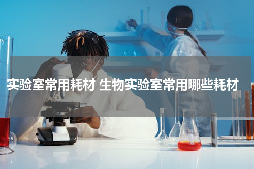 实验室常用耗材 生物实验室常用哪些耗材