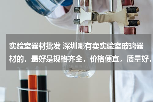 实验室器材批发 深圳哪有卖实验室玻璃器材的，最好是规格齐全，价格便宜，质量好，需要整套。