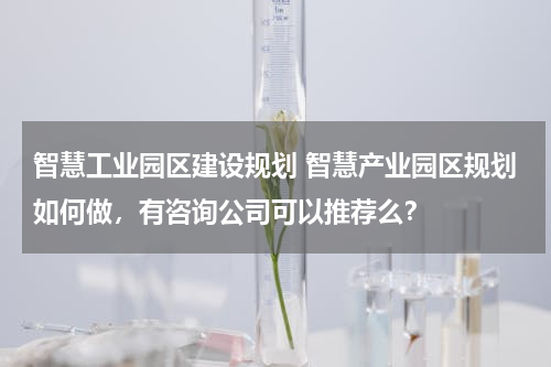 智慧工业园区建设规划 智慧产业园区规划如何做，有咨询公司可以推荐么？