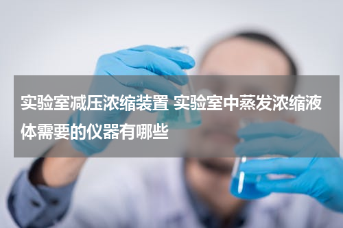 实验室减压浓缩装置 实验室中蒸发浓缩液体需要的仪器有哪些