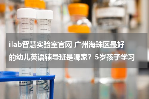 ilab智慧实验室官网 广州海珠区最好的幼儿英语辅导班是哪家？5岁孩子学习