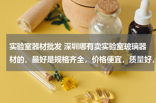实验室器材批发 深圳哪有卖实验室玻璃器材的，最好是规格齐全，价格便宜，质量好，需要整套。