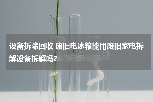 设备拆除回收 废旧电冰箱能用废旧家电拆解设备拆解吗?