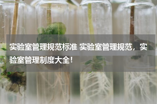 实验室管理规范标准 实验室管理规范，实验室管理制度大全！