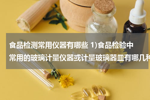 食品检测常用仪器有哪些 1)食品检验中常用的玻璃计量仪器或计量玻璃器皿有哪几种