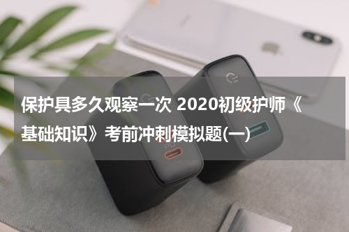 保护具多久观察一次 2020初级护师《基础知识》考前冲刺模拟题(一)