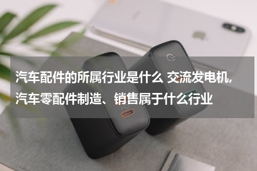 汽车配件的所属行业是什么 交流发电机,汽车零配件制造、销售属于什么行业