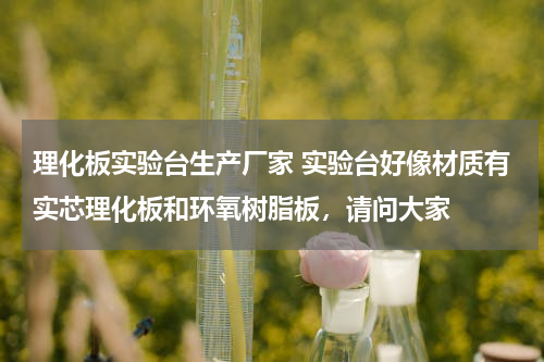 理化板实验台生产厂家 实验台好像材质有实芯理化板和环氧树脂板，请问大家