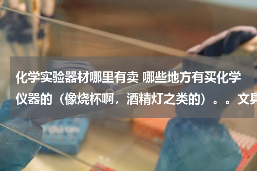 化学实验器材哪里有卖 哪些地方有买化学仪器的（像烧杯啊，酒精灯之类的）。。文具店会有么？