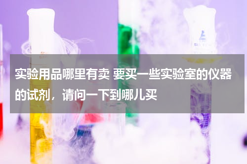 实验用品哪里有卖 要买一些实验室的仪器的试剂，请问一下到哪儿买