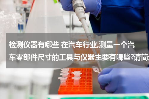 检测仪器有哪些 在汽车行业,测量一个汽车零部件尺寸的工具与仪器主要有哪些?请简述它们的特点