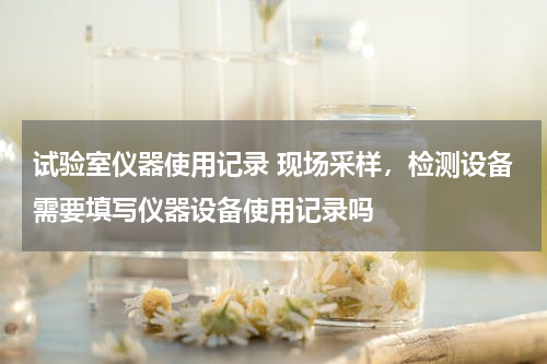 试验室仪器使用记录 现场采样，检测设备需要填写仪器设备使用记录吗