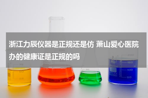 浙江力辰仪器是正规还是仿 萧山爱心医院办的健康证是正规的吗