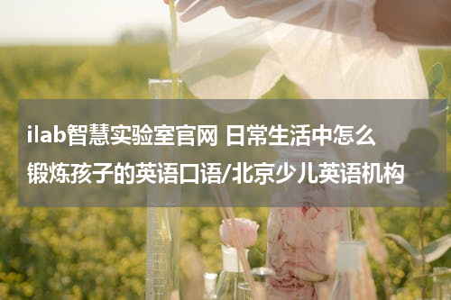 ilab智慧实验室官网 日常生活中怎么锻炼孩子的英语口语/北京少儿英语机构