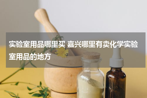 实验室用品哪里买 嘉兴哪里有卖化学实验室用品的地方