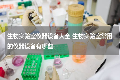 生物实验室仪器设备大全 生物实验室常用的仪器设备有哪些