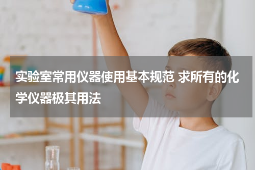 实验室常用仪器使用基本规范 求所有的化学仪器极其用法