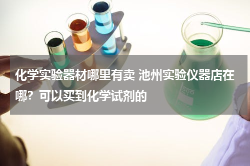 化学实验器材哪里有卖 池州实验仪器店在哪？可以买到化学试剂的