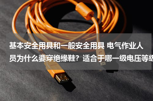 基本安全用具和一般安全用具 电气作业人员为什么要穿绝缘鞋？适合于哪一级电压等级？