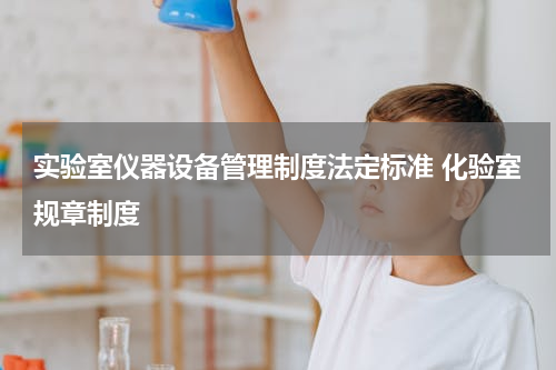 实验室仪器设备管理制度法定标准 化验室规章制度