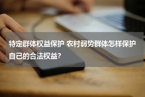特定群体权益保护 农村弱势群体怎样保护自己的合法权益？