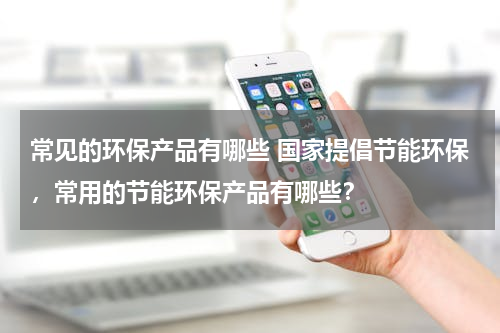 常见的环保产品有哪些 国家提倡节能环保，常用的节能环保产品有哪些？