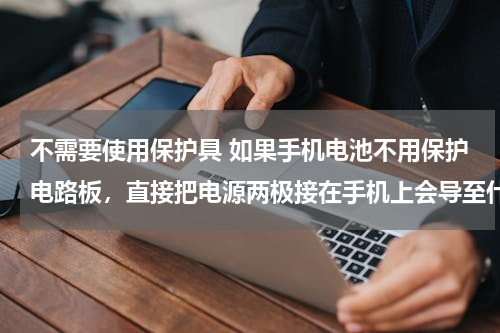 不需要使用保护具 如果手机电池不用保护电路板，直接把电源两极接在手机上会导至什么不良后果？