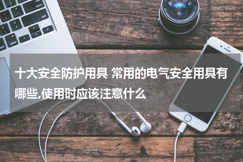十大安全防护用具 常用的电气安全用具有哪些,使用时应该注意什么